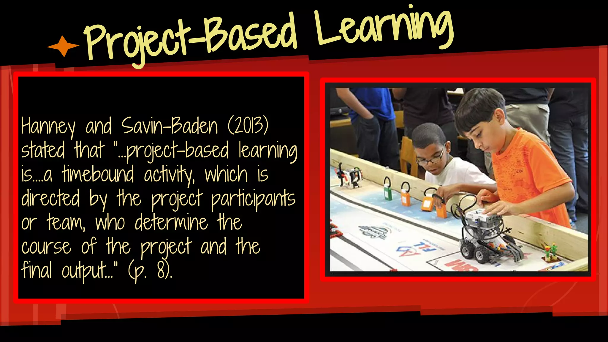 Project-Based Learning
Hanney and Savin-Baden (2013)
stated that “...project-based learning
is....a timebound activity, which is
directed by the project participants
or team, who determine the
course of the project and the
final output…” (p. 8).
 