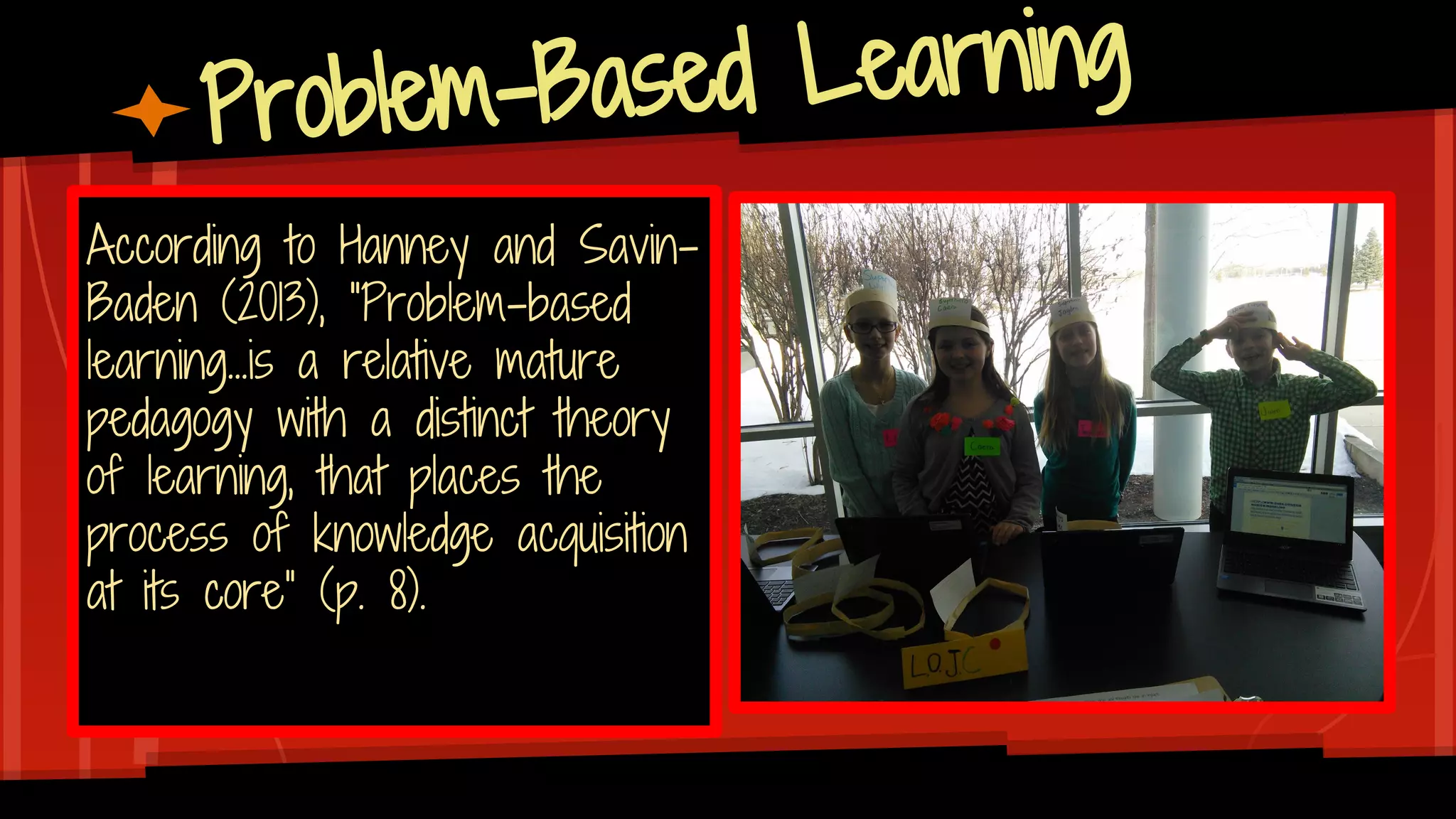 Problem-Based Learning
According to Hanney and Savin-
Baden (2013), “Problem-based
learning...is a relative mature
pedagogy with a distinct theory
of learning, that places the
process of knowledge acquisition
at its core” (p. 8).
 