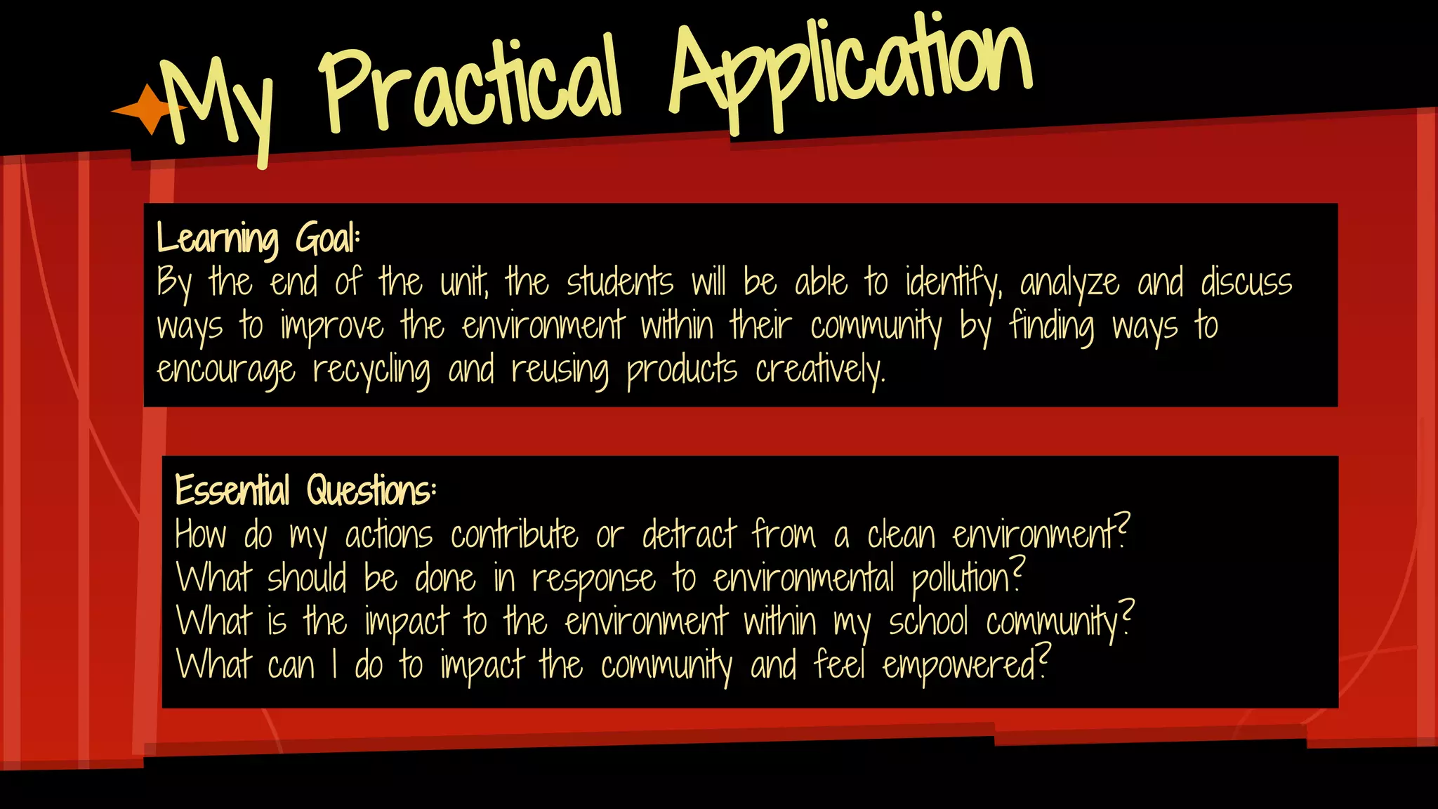 My Practical Application
Learning Goal:
By the end of the unit, the students will be able to identify, analyze and discuss
ways to improve the environment within their community by finding ways to
encourage recycling and reusing products creatively.
Essential Questions:
How do my actions contribute or detract from a clean environment?
What should be done in response to environmental pollution?
What is the impact to the environment within my school community?
What can I do to impact the community and feel empowered?
 