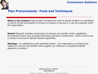 Connoisseur Solutions
Plan Procurements -Tools and Techniques
Make or buy analysis helps project management team to decide whether it is beneficial
(in terms of cost and quality) to procure a product or service or it can be produced within
the organization.
Market Research includes examination of industry and specific vendor capabilities.
Procurement teams may leverage information gained at conferences , online reviews and
a variety of sources to identify market capabilities.
Meetings , by collaborating with potential bidders , the organization purchasing the
material or service may benefit while supplier can influence a mutually beneficial
approach or product.
pankaj sharma, Mobile -
9810996356
Pankaj Sharma - Mobile No -919810996356
 