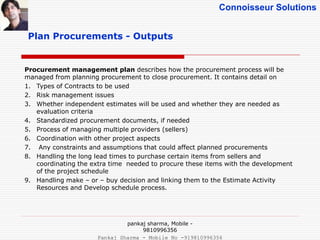 Connoisseur Solutions
Plan Procurements - Outputs
Procurement management plan describes how the procurement process will be
managed from planning procurement to close procurement. It contains detail on
1. Types of Contracts to be used
2. Risk management issues
3. Whether independent estimates will be used and whether they are needed as
evaluation criteria
4. Standardized procurement documents, if needed
5. Process of managing multiple providers (sellers)
6. Coordination with other project aspects
7. Any constraints and assumptions that could affect planned procurements
8. Handling the long lead times to purchase certain items from sellers and
coordinating the extra time needed to procure these items with the development
of the project schedule
9. Handling make – or – buy decision and linking them to the Estimate Activity
Resources and Develop schedule process.
pankaj sharma, Mobile -
9810996356
Pankaj Sharma - Mobile No -919810996356
 