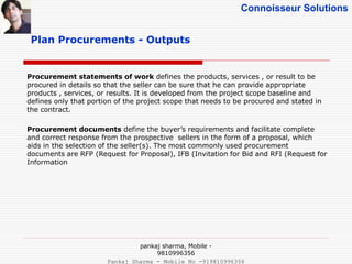 Connoisseur Solutions
Plan Procurements - Outputs
Procurement statements of work defines the products, services , or result to be
procured in details so that the seller can be sure that he can provide appropriate
products , services, or results. It is developed from the project scope baseline and
defines only that portion of the project scope that needs to be procured and stated in
the contract.
Procurement documents define the buyer’s requirements and facilitate complete
and correct response from the prospective sellers in the form of a proposal, which
aids in the selection of the seller(s). The most commonly used procurement
documents are RFP (Request for Proposal), IFB (Invitation for Bid and RFI (Request for
Information
pankaj sharma, Mobile -
9810996356
Pankaj Sharma - Mobile No -919810996356
 