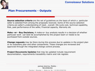 Connoisseur Solutions
Plan Procurements - Outputs
Source selection criteria are the set of guidelines on the basis of which a particular
seller is selected from among the proposals received. Some of the source selection
criteria are seller’s understanding of need , overall- life-cycle cost, technical capability,
Risk, past performance of the seller, Financial capacity, Warranty etc
Make –or - Buy Decisions, A make-or- buy analysis results in a decision of whether
particular work can best be accomplished by the project team or needs to be
purchased from outside sources.
Change requests may be there during this process due to updates in the project plan
or its subsidiary plan and other components. These changes are reviewed and
approved through the integrated change control process.
Project Documents Updates that may be updated include requirement
documentation, requirements traceability matrix and risk register.
pankaj sharma, Mobile -
9810996356
Pankaj Sharma - Mobile No -919810996356
 