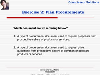 Connoisseur Solutions
Exercise 2: Plan Procurements
Which document are we referring below?
1. A type of procurement document used to request proposals from
prospective sellers of products or services.
2. A type of procurement document used to request price
quotations from prospective sellers of common or standard
products or services.
pankaj sharma, Mobile -
9810996356
Pankaj Sharma - Mobile No -919810996356
 