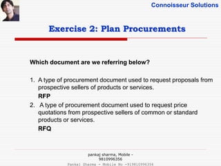 Connoisseur Solutions
Exercise 2: Plan Procurements
Which document are we referring below?
1. A type of procurement document used to request proposals from
prospective sellers of products or services.
RFP
2. A type of procurement document used to request price
quotations from prospective sellers of common or standard
products or services.
RFQ
pankaj sharma, Mobile -
9810996356
Pankaj Sharma - Mobile No -919810996356
 