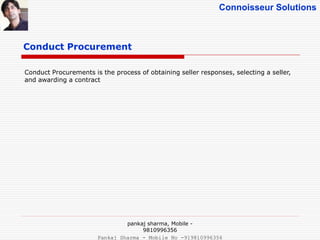 Connoisseur Solutions
Conduct Procurement
Conduct Procurements is the process of obtaining seller responses, selecting a seller,
and awarding a contract
pankaj sharma, Mobile -
9810996356
Pankaj Sharma - Mobile No -919810996356
 