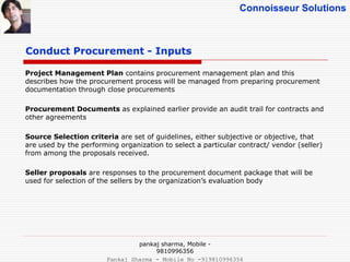 Connoisseur Solutions
Project Management Plan contains procurement management plan and this
describes how the procurement process will be managed from preparing procurement
documentation through close procurements
Procurement Documents as explained earlier provide an audit trail for contracts and
other agreements
Source Selection criteria are set of guidelines, either subjective or objective, that
are used by the performing organization to select a particular contract/ vendor (seller)
from among the proposals received.
Seller proposals are responses to the procurement document package that will be
used for selection of the sellers by the organization’s evaluation body
Conduct Procurement - Inputs
pankaj sharma, Mobile -
9810996356
Pankaj Sharma - Mobile No -919810996356
 