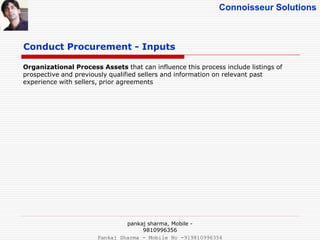 Connoisseur Solutions
Organizational Process Assets that can influence this process include listings of
prospective and previously qualified sellers and information on relevant past
experience with sellers, prior agreements
Conduct Procurement - Inputs
pankaj sharma, Mobile -
9810996356
Pankaj Sharma - Mobile No -919810996356
 