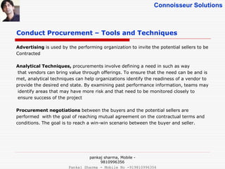 Connoisseur Solutions
Conduct Procurement – Tools and Techniques
Advertising is used by the performing organization to invite the potential sellers to be
Contracted
Analytical Techniques, procurements involve defining a need in such as way
that vendors can bring value through offerings. To ensure that the need can be and is
met, analytical techniques can help organizations identify the readiness of a vendor to
provide the desired end state. By examining past performance information, teams may
identify areas that may have more risk and that need to be monitored closely to
ensure success of the project
Procurement negotiations between the buyers and the potential sellers are
performed with the goal of reaching mutual agreement on the contractual terms and
conditions. The goal is to reach a win-win scenario between the buyer and seller.
pankaj sharma, Mobile -
9810996356
Pankaj Sharma - Mobile No -919810996356
 