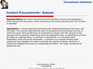 Connoisseur Solutions
Conduct Procurements– Outputs
Selected Sellers are those who have met the evaluation criteria and negotiated a
draft contract with the buyer, which will become the actual contract when the contract
is awarded
Agreement is a formal document governing the relationship between the buyer and
the seller. The contract describes the work to be performed and perhaps the way in
which the work will be performed. An important to include with the contract is how
disputes will be resolved. Depending upon the application area, an agreement can also
be called an understanding , a contract, a subcontract, or a purchase order.
Regardless of the document complexity , a contract is a mutually binding legal
agreement that obligates the seller to provide the specific products, services, or
results and obligates the buyer to compensate the seller. The major component of
agreement are:
pankaj sharma, Mobile -
9810996356
Pankaj Sharma - Mobile No -919810996356
 