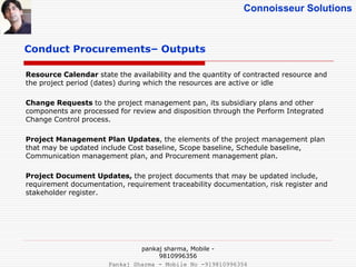 Connoisseur Solutions
Conduct Procurements– Outputs
Resource Calendar state the availability and the quantity of contracted resource and
the project period (dates) during which the resources are active or idle
Change Requests to the project management pan, its subsidiary plans and other
components are processed for review and disposition through the Perform Integrated
Change Control process.
Project Management Plan Updates, the elements of the project management plan
that may be updated include Cost baseline, Scope baseline, Schedule baseline,
Communication management plan, and Procurement management plan.
Project Document Updates, the project documents that may be updated include,
requirement documentation, requirement traceability documentation, risk register and
stakeholder register.
pankaj sharma, Mobile -
9810996356
Pankaj Sharma - Mobile No -919810996356
 