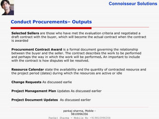 Connoisseur Solutions
Conduct Procurements– Outputs
Selected Sellers are those who have met the evaluation criteria and negotiated a
draft contract with the buyer, which will become the actual contract when the contract
is awarded
Procurement Contract Award is a formal document governing the relationship
between the buyer and the seller. The contract describes the work to be performed
and perhaps the way in which the work will be performed. An important to include
with the contract is how disputes will be resolved.
Resource Calendar state the availability and the quantity of contracted resource and
the project period (dates) during which the resources are active or idle
Change Requests As discussed earlie
Project Management Plan Updates As discussed earlier
Project Document Updates As discussed earlier
pankaj sharma, Mobile -
9810996356
Pankaj Sharma - Mobile No -919810996356
 