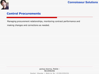 Connoisseur Solutions
Control Procurements
Managing procurement relationships, monitoring contract performance and
making changes and corrections as needed.
pankaj sharma, Mobile -
9810996356
Pankaj Sharma - Mobile No -919810996356
 