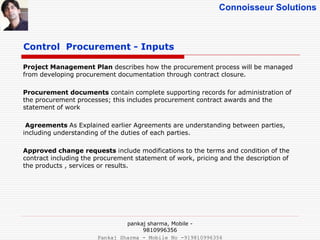 Connoisseur Solutions
Project Management Plan describes how the procurement process will be managed
from developing procurement documentation through contract closure.
Procurement documents contain complete supporting records for administration of
the procurement processes; this includes procurement contract awards and the
statement of work
Agreements As Explained earlier Agreements are understanding between parties,
including understanding of the duties of each parties.
Approved change requests include modifications to the terms and condition of the
contract including the procurement statement of work, pricing and the description of
the products , services or results.
Control Procurement - Inputs
pankaj sharma, Mobile -
9810996356
Pankaj Sharma - Mobile No -919810996356
 