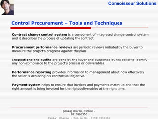 Connoisseur Solutions
Control Procurement – Tools and Techniques
Contract change control system is a component of integrated change control system
and it describes the process of updating the contract
Procurement performance reviews are periodic reviews initiated by the buyer to
measure the project’s progress against the plan
Inspections and audits are done by the buyer and supported by the seller to identify
any non-compliance to the project’s process or deliverables.
Performance reporting provides information to management about how effectively
the seller is achieving his contractual objective.
Payment system helps to ensure that invoices and payments match up and that the
right amount is being invoiced for the right deliverables at the right time.
pankaj sharma, Mobile -
9810996356
Pankaj Sharma - Mobile No -919810996356
 