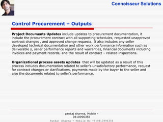 Connoisseur Solutions
Control Procurement – Outputs
Project Documents Updates include updates to procurement documentation, it
include the procurement contract with all supporting schedules, requested unapproved
contract changes , and approved change requests. It also includes any seller
developed technical documentation and other work performance information such as
deliverable s, seller performance reports and warranties, financial documents including
invoices and payment records, and the result of contract – related inspections.
Organizational process assets updates that will be updated as a result of this
process includes documentation related to seller’s unsatisfactory performance, request
for contract changes or clarifications, payments made by the buyer to the seller and
also the documents related to seller’s performance.
pankaj sharma, Mobile -
9810996356
Pankaj Sharma - Mobile No -919810996356
 