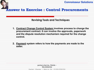 Connoisseur Solutions
Revising Tools and Techniques
Answer to Exercise : Control Procurements
1. Contract Change Control System involves process to change the
procurement contract. It can involve the approvals, paperwork
and the dispute resolution mechanism required for the change
control.
2. Payment system refers to how the payments are made to the
seller.
pankaj sharma, Mobile -
9810996356
Pankaj Sharma - Mobile No -919810996356
 