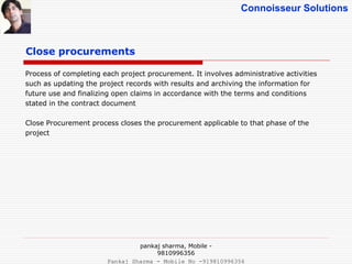 Connoisseur Solutions
Close procurements
Process of completing each project procurement. It involves administrative activities
such as updating the project records with results and archiving the information for
future use and finalizing open claims in accordance with the terms and conditions
stated in the contract document
Close Procurement process closes the procurement applicable to that phase of the
project
pankaj sharma, Mobile -
9810996356
Pankaj Sharma - Mobile No -919810996356
 