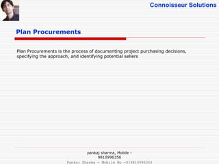 Connoisseur Solutions
Plan Procurements
Plan Procurements is the process of documenting project purchasing decisions,
specifying the approach, and identifying potential sellers
pankaj sharma, Mobile -
9810996356
Pankaj Sharma - Mobile No -919810996356
 