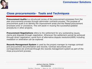 Connoisseur Solutions
Close procurements- Tools and Techniques
Procurement Audits is a structured review of the procurement processes from the
plan procurements process through administer contracts process. The purpose of
procurement audit is to identify the improvement areas and the flawed procurement
processes and/ or procedure. This will assist in reusing the successful/updated
procedures in other projects.
Procurement Negotiations refers to the settlement for any outstanding issues,
claims and disputes through negotiation. Whenever the settlement cannot be achieved
through direct negotiation, some form of alternative dispute resolution(ADR) including
mediation or arbitration can be explored
Records Management System is used by the project manager to manage contract
and procurement documentation and records. Contract documents and
correspondence are archived through the records management system as part of the
close procurement process
pankaj sharma, Mobile -
9810996356
Pankaj Sharma - Mobile No -919810996356
 