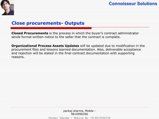 Connoisseur Solutions
Close procurements- Outputs
Closed Procurements is the process in which the buyer’s contract administrator
sends formal written notice to the seller that the contract is complete.
Organizational Process Assets Updates will be updated due to modification in the
procurement files and lessons learned documentation. Also, deliverable acceptance
and rejection will be stated in the final contract documentation with supporting
reasons.
pankaj sharma, Mobile -
9810996356
Pankaj Sharma - Mobile No -919810996356
 