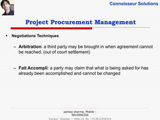 Connoisseur Solutions
 Negotiations Techniques
– Arbitration: a third party may be brought in when agreement cannot
be reached. (out of court settlement)
– Fait Accompli: a party may claim that what is being asked for has
already been accomplished and cannot be changed
Project Procurement Management
pankaj sharma, Mobile -
9810996356
Pankaj Sharma - Mobile No -919810996356
 