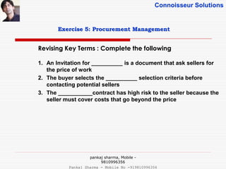 Connoisseur Solutions
Revising Key Terms : Complete the following
Exercise 5: Procurement Management
1. An Invitation for __________ is a document that ask sellers for
the price of work
2. The buyer selects the __________ selection criteria before
contacting potential sellers
3. The ___________contract has high risk to the seller because the
seller must cover costs that go beyond the price
pankaj sharma, Mobile -
9810996356
Pankaj Sharma - Mobile No -919810996356
 