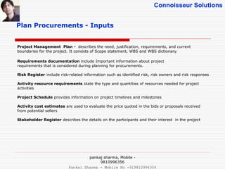 Connoisseur Solutions
Plan Procurements - Inputs
Project Management Plan - describes the need, justification, requirements, and current
boundaries for the project. It consists of Scope statement, WBS and WBS dictionary.
Requirements documentation include Important information about project
requirements that is considered during planning for procurements.
Risk Register include risk-related information such as identified risk, risk owners and risk responses
Activity resource requirements state the type and quantities of resources needed for project
activities
Project Schedule provides information on project timelines and milestones
Activity cost estimates are used to evaluate the price quoted in the bids or proposals received
from potential sellers
Stakeholder Register describes the details on the participants and their interest in the project
pankaj sharma, Mobile -
9810996356
Pankaj Sharma - Mobile No -919810996356
 