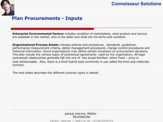 Connoisseur Solutions
Plan Procurements - Inputs
Enterprise Environmental Factors includes condition of marketplace, what product and service
are available in the market, who is the seller and what are his terms and condition
Organizational Process Assets includes policies and procedures , standards ,guidelines,
performance measurement criteria, defect management procedures, change control procedures and
historical information. Some organizations may define certain constraint on procurement decisions.
This also include the various types of contractual agreements used by the organization, All legal
contractual relationships generally fall into one of two broad families: either fixed – price or
cost reimbursable. Also, there is a third hybrid type commonly in use called the time and materials
contract.
The next slides describes the different contract types in details
pankaj sharma, Mobile -
9810996356
Pankaj Sharma - Mobile No -919810996356
 