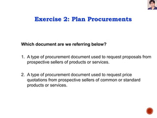 Exercise 2: Plan Procurements
Which document are we referring below?
1. A type of procurement document used to request proposals from
prospective sellers of products or services.
2. A type of procurement document used to request price
quotations from prospective sellers of common or standard
products or services.
 