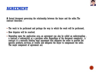 AGREEMENT
A formal document governing the relationship between the buyer and the seller.The
contract describes :
 The work to be performed and perhaps the way in which the work will be performed.
 How disputes will be resolved.
 Depending upon the application area, an agreement can also be called an understanding ,
a contract, a subcontract, or a purchase order. Regardless of the document complexity , a
contract is a mutually binding legal agreement that obligates the seller to provide the
specific products, services, or results and obligates the buyer to compensate the seller.
The major component of agreement are:
 