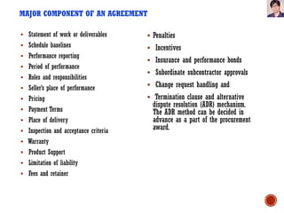 MAJOR COMPONENT OF AN AGREEMENT
 Statement of work or deliverables
 Schedule baselines
 Performance reporting
 Period of performance
 Roles and responsibilities
 Seller’s place of performance
 Pricing
 Payment Terms
 Place of delivery
 Inspection and acceptance criteria
 Warranty
 Product Support
 Limitation of liability
 Fees and retainer
 Penalties
 Incentives
 Insurance and performance bonds
 Subordinate subcontractor approvals
 Change request handling and
 Termination clause and alternative
dispute resolution (ADR) mechanism.
The ADR method can be decided in
advance as a part of the procurement
award.
 