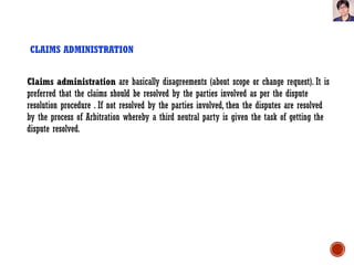 CLAIMS ADMINISTRATION
Claims administration are basically disagreements (about scope or change request). It is
preferred that the claims should be resolved by the parties involved as per the dispute
resolution procedure . If not resolved by the parties involved, then the disputes are resolved
by the process of Arbitration whereby a third neutral party is given the task of getting the
dispute resolved.
 