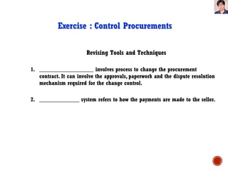 Revising Tools and Techniques
Exercise : Control Procurements
1. ___________________ involves process to change the procurement
contract. It can involve the approvals, paperwork and the dispute resolution
mechanism required for the change control.
2. ______________ system refers to how the payments are made to the seller.
 