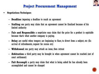  Negotiations Techniques
– Deadline: imposing a deadline to reach an agreement
– Stalling: one party may claim that an agreement cannot be finalized because of his
limited authority
– Fair and Responsible: a negotiator may claim that the price for a product is equitable
because that’s what another company is paying.
– Delay: are useful when tempers are beginning to flare, to divert from a subject, etc (Ex:
arrival of refreshments, request for recess etc)
– Withdrawal: one party may attack an issue, then retreat
– Arbitration: a third party may be brought in when agreement cannot be reached. (out of
court settlement)
– Fait Accompli: a party may claim that what is being asked for has already been
accomplished and cannot be changed
Project Procurement Management
 