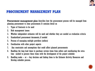 PROCUREMENT MANAGEMENT PLAN
Procurement management plan describes how the procurement process will be managed from
planning procurement to close procurement. It contains detail on
1. Types of Contracts to be used
2. Risk management issues
3. Whether independent estimates will be used and whether they are needed as evaluation criteria
4. Standardized procurement documents, if needed
5. Process of managing multiple providers (sellers)
6. Coordination with other project aspects
7. Any constraints and assumptions that could affect planned procurements
8. Handling the long lead times to purchase certain items from sellers and coordinating the extra
time needed to procure these items with the development of the project schedule
9. Handling make – or – buy decision and linking them to the Estimate Activity Resources and
Develop schedule process.
 
