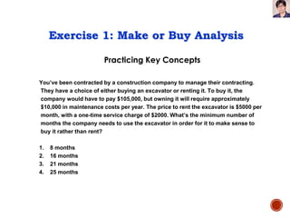 Practicing Key Concepts
Exercise 1: Make or Buy Analysis
You’ve been contracted by a construction company to manage their contracting.
They have a choice of either buying an excavator or renting it. To buy it, the
company would have to pay $105,000, but owning it will require approximately
$10,000 in maintenance costs per year. The price to rent the excavator is $5000 per
month, with a one-time service charge of $2000. What’s the minimum number of
months the company needs to use the excavator in order for it to make sense to
buy it rather than rent?
1. 8 months
2. 16 months
3. 21 months
4. 25 months
 