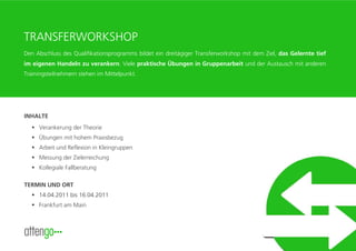 TRANSFERWORKSHOP
Den Abschluss des Qualifikationsprogramms bildet ein dreitägiger Transferworkshop mit dem Ziel, das Gelernte tief
im eigenen Handeln zu verankern. Viele praktische Übungen in Gruppenarbeit und der Austausch mit anderen
Trainingsteilnehmern stehen im Mittelpunkt.




INHALTE
     Verankerung der Theorie
     Übungen mit hohem Praxisbezug
     Arbeit und Reflexion in Kleingruppen
     Messung der Zielerreichung
     Kollegiale Fallberatung

TERMIN UND ORT
     14.04.2011 bis 16.04.2011
     Frankfurt am Main



                                                                                                     www.attengo.de
 