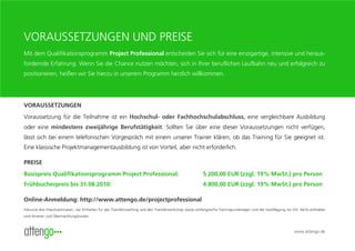 VORAUSSETZUNGEN UND PREISE
Mit dem Qualifikationsprogramm Project Professional entscheiden Sie sich für eine einzigartige, intensive und heraus-
fordernde Erfahrung. Wenn Sie die Chance nutzen möchten, sich in Ihrer beruflichen Laufbahn neu und erfolgreich zu
positionieren, heißen wir Sie hierzu in unserem Programm herzlich willkommen.




VORAUSSETZUNGEN
Voraussetzung für die Teilnahme ist ein Hochschul- oder Fachhochschulabschluss, eine vergleichbare Ausbildung
oder eine mindestens zweijährige Berufstätigkeit. Sollten Sie über eine dieser Voraussetzungen nicht verfügen,
lässt sich bei einem telefonischen Vorgespräch mit einem unserer Trainer klären, ob das Training für Sie geeignet ist.
Eine klassische Projektmanagementausbildung ist von Vorteil, aber nicht erforderlich.

PREISE
Basispreis Qualifikationsprogramm Project Professional:                                                    5.200,00 EUR (zzgl. 19% MwSt.) pro Person
Frühbucherpreis bis 31.08.2010:                                                                            4.800,00 EUR (zzgl. 19% MwSt.) pro Person

Online-Anmeldung: http://www.attengo.de/projectprofessional
Inklusive drei Impulsseminaren, vier Einheiten für das Transfercoaching und den Transferworkshop sowie umfangreiche Trainingsunterlagen und die Verpflegung vor Ort. Nicht enthalten
sind Anreise- und Übernachtungskosten.



                                                                                                                                                                 www.attengo.de
 