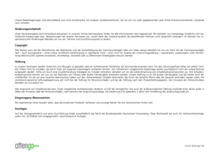 Unsere Rabattregelungen sind abschließend und nicht kombinierbar mit anderen Sonderkonditionen, die Sie von uns oder gegebenenfalls über Dritte (Partnerunternehmen, Verbände
usw.) erhalten.

Änderungsvorbehalt
Unser Seminarangebot wird fortlaufend aktualisiert. In unserem Online-Seminarplaner finden Sie alle Informationen stets tagesaktuell. Wir behalten uns notwendige inhaltliche und me-
thodische Anpassungen bzw. Abweichungen bei unseren Seminaren vor, soweit diese den Gesamtcharakter des betreffenden Seminars nicht wesentlich verändern. Im Rahmen von or-
ganisatorischen Änderungen behalten wir uns vor, Termine und Durchführungsorte zu ändern.

Copyright
Alle Rechte, auch die der Übersetzung, des Nachdrucks und der Vervielfältigung der Trainingsunterlagen oder von Teilen daraus behalten wir uns vor. Kein Teil der Trainingsunterlagen
darf – auch auszugsweise – ohne unsere schriftliche Genehmigung in irgendeiner Form – auch nicht für Zwecke der Unterrichtsgestaltung – reproduziert, insbesondere unter Verwen-
dung elektronischer Systeme verarbeitet, vervielfältigt, verbreitet oder zu öffentlichen Wiedergaben benutzt werden.

Haftung
In unseren Seminaren werden Unterricht und Übungen so gestaltet, dass ein aufmerksamer Teilnehmer die Seminarziele erreichen kann. Für den Schulungserfolg haften wir jedoch nicht.
Wir haften nicht für Schäden, die durch Viren auf kopierten Datenträgern entstehen können. Von Teilnehmern mitgebrachte Datenträger dürfen grundsätzlich nicht auf unsere Rechner
aufgespielt werden. Sollte uns durch eine Zuwiderhandlung hiergegen ein Schaden entstehen, behalten wir uns die Geltendmachung von Schadensersatzansprüchen vor. Ihre Schadens-
ersatzansprüche können von uns nur bei Nachweis von Vorsatz oder grober Fahrlässigkeit anerkannt werden. Unsere Haftung ist im Fall grober Fahrlässigkeit und bei Fehlen einer Be-
schaffenheit, für die wir eine Garantie übernommen haben, auf den vorhersehbaren Schaden beschränkt, der durch die verletzte Pflicht oder die Garantie verhindert werden sollte. Die
vorstehend genannte Haftungsbegrenzung gilt nicht bei der Haftung für Personenschäden und bei der Haftung nach dem Produkthaftungsgesetz. Den Einwand des Mitverschuldens
behalten wir uns jedoch vor.

Alle Ansprüche auf Schadensersatz bzw. Ersatz vergeblicher Aufwendungen verjähren im Fall der vertraglichen wie auch der außervertraglichen Haftung innerhalb eines Jahres außer in
Fällen des Vorsatzes oder bei Personenschäden, nach Kenntnis der Anspruchsgrundlage. Die Verjährung tritt spätestens 2 Jahre nach Entstehung des Anspruchsgrundes ein.

Eingetragene Warenzeichen
Wir übernehmen keine Gewähr dafür, dass die erwähnten Produkte, Verfahren und sonstige Namen frei von Schutzrechten Dritter sind.

Sonstiges
Auf das Vertragsverhältnis und seine Durchführung findet ausschließlich das Recht der Bundesrepublik Deutschland Anwendung. Diese Rechtswahl gilt auch für Verbraucherverträge,
sofern Art. 29 EGBGB nicht entgegensteht. Gerichtsstand ist Stuttgart.




                                                                                                                                                                  www.attengo.de
 