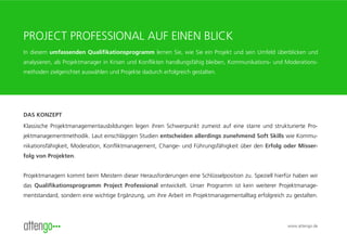 PROJECT PROFESSIONAL AUF EINEN BLICK
In diesem umfassenden Qualifikationsprogramm lernen Sie, wie Sie ein Projekt und sein Umfeld überblicken und
analysieren, als Projektmanager in Krisen und Konflikten handlungsfähig bleiben, Kommunikations- und Moderations-
methoden zielgerichtet auswählen und Projekte dadurch erfolgreich gestalten.




DAS KONZEPT
Klassische Projektmanagementausbildungen legen ihren Schwerpunkt zumeist auf eine starre und strukturierte Pro-
jektmanagementmethodik. Laut einschlägigen Studien entscheiden allerdings zunehmend Soft Skills wie Kommu-
nikationsfähigkeit, Moderation, Konfliktmanagement, Change- und Führungsfähigkeit über den Erfolg oder Misser-
folg von Projekten.


Projektmanagern kommt beim Meistern dieser Herausforderungen eine Schlüsselposition zu. Speziell hierfür haben wir
das Qualifikationsprogramm Project Professional entwickelt. Unser Programm ist kein weiterer Projektmanage-
mentstandard, sondern eine wichtige Ergänzung, um ihre Arbeit im Projektmanagementalltag erfolgreich zu gestalten.




                                                                                                      www.attengo.de
 