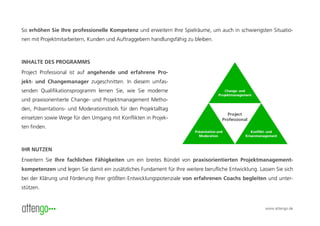 So erhöhen Sie Ihre professionelle Kompetenz und erweitern Ihre Spielräume, um auch in schwierigsten Situatio-
nen mit Projektmitarbeitern, Kunden und Auftraggebern handlungsfähig zu bleiben.



INHALTE DES PROGRAMMS
Project Professional ist auf angehende und erfahrene Pro-
jekt- und Changemanager zugeschnitten. In diesem umfas-
senden Qualifikationsprogramm lernen Sie, wie Sie moderne
und praxisorientierte Change- und Projektmanagement Metho-
den, Präsentations- und Moderationstools für den Projektalltag
einsetzen sowie Wege für den Umgang mit Konflikten in Projek-
ten finden.



IHR NUTZEN
Erweitern Sie Ihre fachlichen Fähigkeiten um ein breites Bündel von praxisorientierten Projektmanagement-
kompetenzen und legen Sie damit ein zusätzliches Fundament für Ihre weitere berufliche Entwicklung. Lassen Sie sich
bei der Klärung und Förderung Ihrer größten Entwicklungspotenziale von erfahrenen Coachs begleiten und unter-
stützen.


                                                                                                       www.attengo.de
 