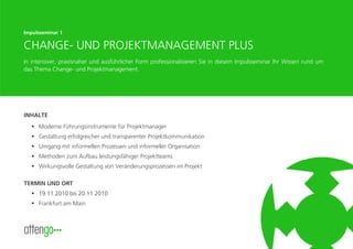Impulsseminar 1

CHANGE- UND PROJEKTMANAGEMENT PLUS
In intensiver, praxisnaher und ausführlicher Form professionalisieren Sie in diesem Impulsseminar Ihr Wissen rund um
das Thema Change- und Projektmanagement.




INHALTE
     Moderne Führungsinstrumente für Projektmanager
     Gestaltung erfolgreicher und transparenter Projektkommunikation
     Umgang mit informellen Prozessen und informeller Organisation
     Methoden zum Aufbau leistungsfähiger Projektteams
     Wirkungsvolle Gestaltung von Veränderungsprozessen im Projekt

TERMIN UND ORT
     19.11.2010 bis 20.11.2010
     Frankfurt am Main



                                                                                                        www.attengo.de
 
