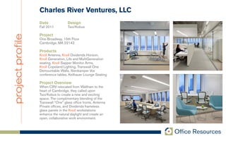 Charles River Ventures, LLC
                  Date              Design
                  Fall 2011         Tsoi/Kobus

                  Project
project profile
                  One Broadway, 15th Floor
                  Cambridge, MA 02142

                  Products
                  Knoll Antenna, Knoll Dividends Horizon,
                  Knoll Generation, Life and MultiGeneration
                  seating, Knoll Sapper Monitor Arms,
                  Knoll Copeland Lighting, Transwall One
                  Demountable Walls, Nienkamper Vox
                  conference tables, Keilhauer Lounge Seating

                  Project Overview
                  When CRV relocated from Waltham to the
                  heart of Cambridge, they called upon
                  Tsoi/Kobus to create a new and exciting
                  space. The complimentary blending of the
                  Transwall “One” glass office fronts, Antenna
                  Private offices, and Dividends frameless
                  glass panels in the Knoll workstations
                  enhance the natural daylight and create an
                  open, collaborative work environment.
 