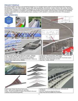 4
PROJECT PROFILE:
As a seasoned BIM Lead with a civil engineering background, I've managed diverse projects including High-Speed Rail, Roadways,
Rail Systems, Metro, LRT, MRT, Bridges, Airports, Malls, High-rise Buildings, Monuments, Tunnels, Viaducts, Rail Tracks, Abutments,
and Site Works. Proficient in 3D modeling, 2D drawings, 4D, and 5DI bring a comprehensive skill set to ensure the seamless execution
of projects from conception to completion. Led the BIM implementation for the projects, optimizing design coordination and facilitating
seamless collaboration among multi-disciplinary teams, resulting in a 20% reduction in construction errors and a 15% decrease in
project timeline.
HIGH SPEED RAIL
Client and project: MyHSR (High Speed Rail), Location: - Malaysia.
Role: - BIM Manager for BIM management of 327KM Linear and 8
Station including implement, define the key process, workflows,
documentations, Quality Check, Integration/Coordination, closeout etc.
Purpose: Detail Design execution (M2&M3)
Configuration: International station, 28KM Viaduct, 7.1 KM Tunnel, BIM
Management and Coordinate with (8 Jv’s) EDMS
Deliverables: Standard Documents, M3 and M2, Coordination reports
BIM tools used: Revit, Navis works and C3D.
Team Size – 16 (M3), LOD-350
AIRPORT
Project-Jorge Chavez International Airport- Lima
Role: - Team Lead for design production (M3 & M2)
Scope - Provide coordinated 3D images of Revit Model for Structural
elements using architectural geometry.
Configuration- T2 Terminal (International pier+ 2xDomestic pier
+Processor)
Structure- Concrete and Steel Roof Structure
Scope- Revit Structure M3&M2 and Coordination
 
