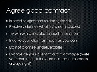 Agree good contract
Is based on agreement on sharing the risk
Precisely deﬁnes what is / is not included
Try win-win principle, is good in long term
Involve your client as much as you can
Do not promise undeliverables
Evangelize your client to avoid damage (write
your own rules, if they are not, the customer is
always right)
 