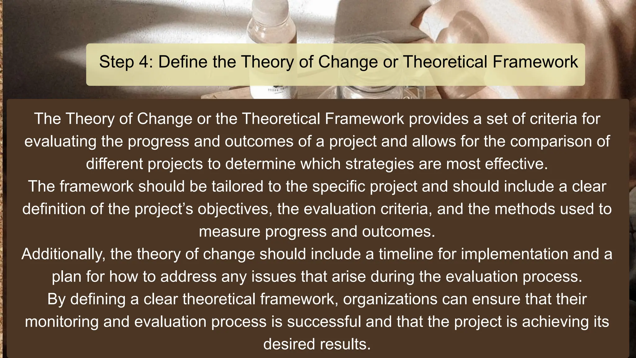 The Theory of Change or the Theoretical Framework provides a set of criteria for
evaluating the progress and outcomes of a project and allows for the comparison of
different projects to determine which strategies are most effective.
The framework should be tailored to the specific project and should include a clear
definition of the project’s objectives, the evaluation criteria, and the methods used to
measure progress and outcomes.
Additionally, the theory of change should include a timeline for implementation and a
plan for how to address any issues that arise during the evaluation process.
By defining a clear theoretical framework, organizations can ensure that their
monitoring and evaluation process is successful and that the project is achieving its
desired results.
Step 4: Define the Theory of Change or Theoretical Framework
 