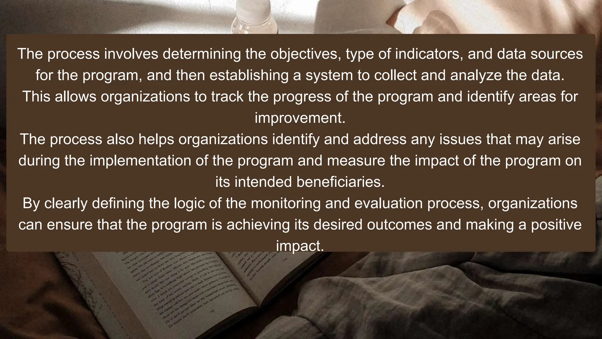 The process involves determining the objectives, type of indicators, and data sources
for the program, and then establishing a system to collect and analyze the data.
This allows organizations to track the progress of the program and identify areas for
improvement.
The process also helps organizations identify and address any issues that may arise
during the implementation of the program and measure the impact of the program on
its intended beneficiaries.
By clearly defining the logic of the monitoring and evaluation process, organizations
can ensure that the program is achieving its desired outcomes and making a positive
impact.
 