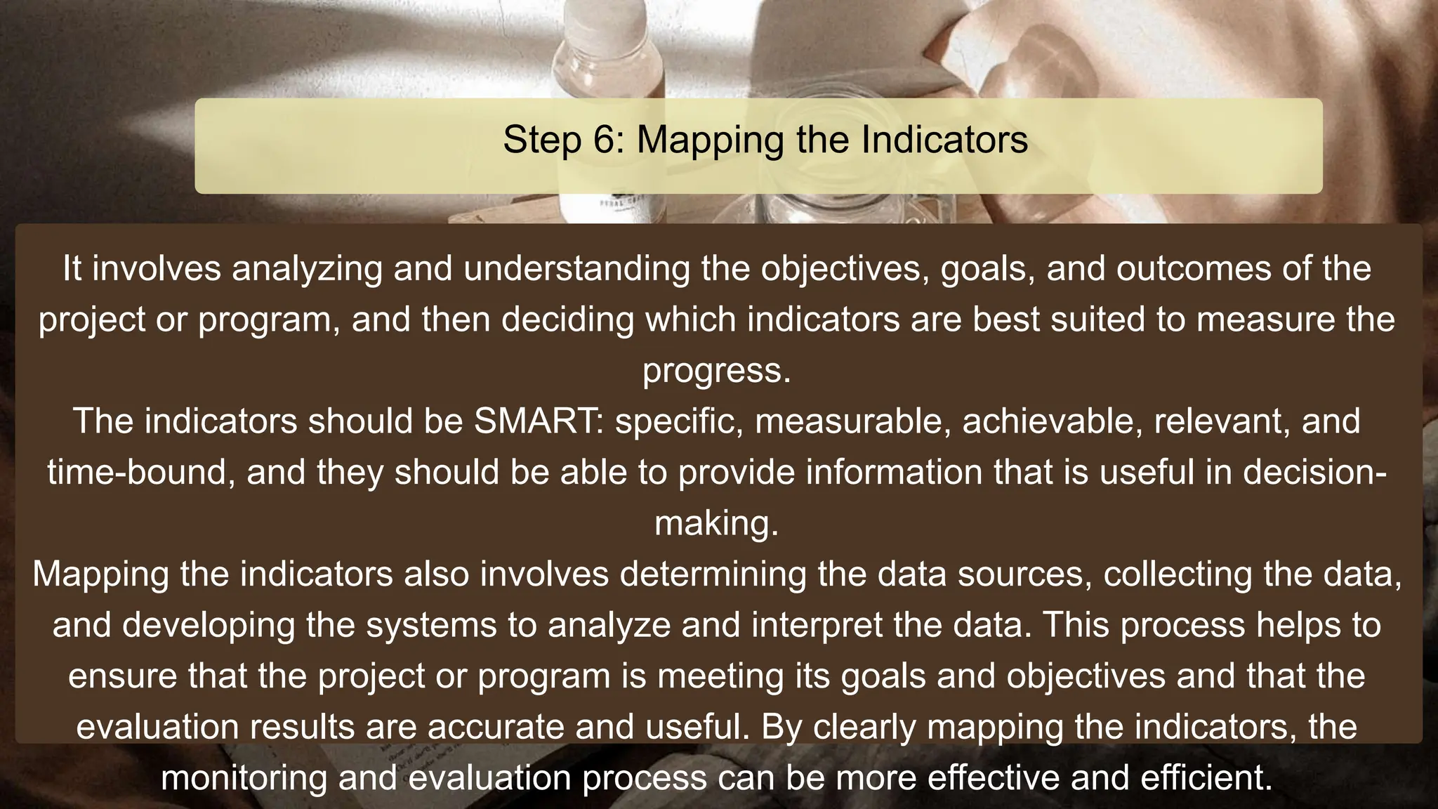It involves analyzing and understanding the objectives, goals, and outcomes of the
project or program, and then deciding which indicators are best suited to measure the
progress.
The indicators should be SMART: specific, measurable, achievable, relevant, and
time-bound, and they should be able to provide information that is useful in decision-
making.
Mapping the indicators also involves determining the data sources, collecting the data,
and developing the systems to analyze and interpret the data. This process helps to
ensure that the project or program is meeting its goals and objectives and that the
evaluation results are accurate and useful. By clearly mapping the indicators, the
monitoring and evaluation process can be more effective and efficient.
Step 6: Mapping the Indicators
 