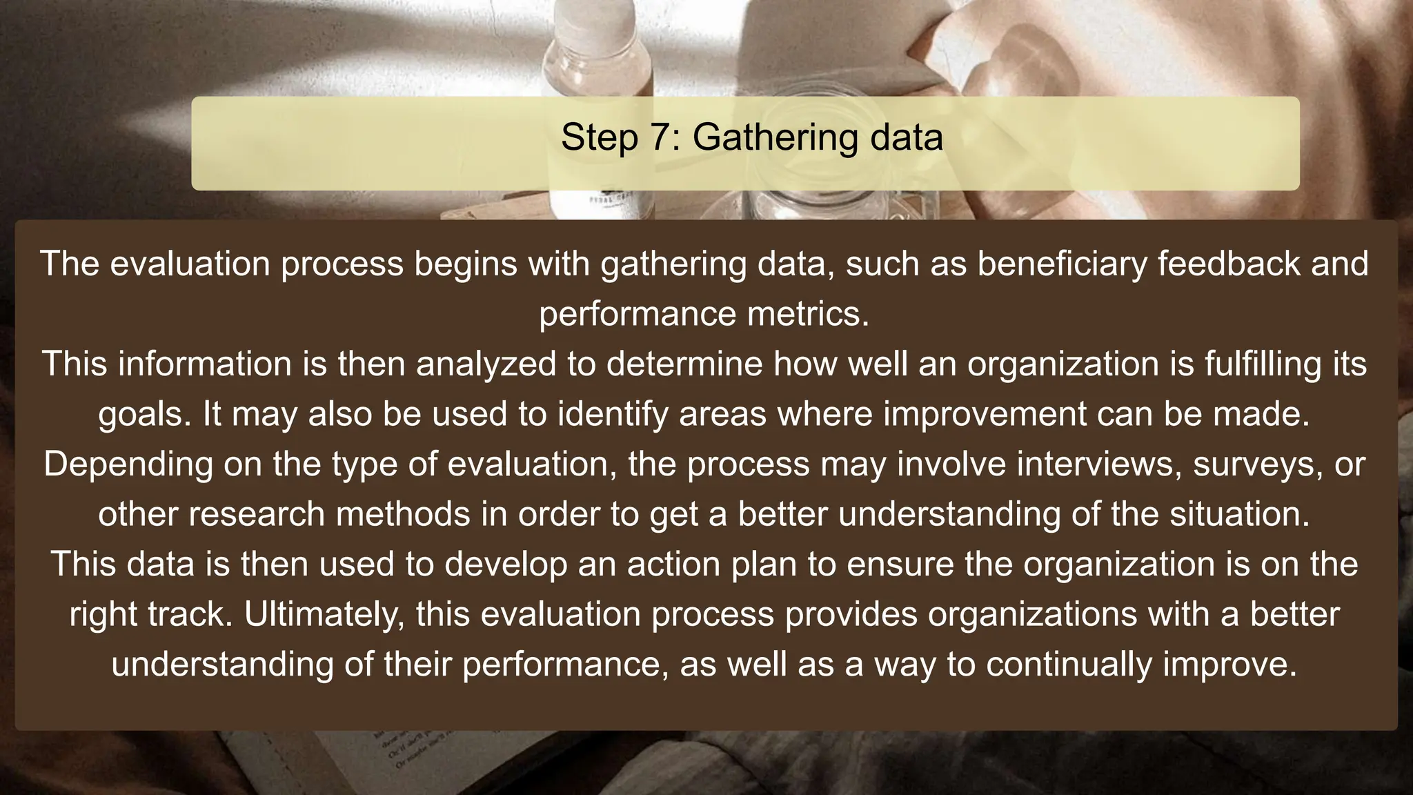 The evaluation process begins with gathering data, such as beneficiary feedback and
performance metrics.
This information is then analyzed to determine how well an organization is fulfilling its
goals. It may also be used to identify areas where improvement can be made.
Depending on the type of evaluation, the process may involve interviews, surveys, or
other research methods in order to get a better understanding of the situation.
This data is then used to develop an action plan to ensure the organization is on the
right track. Ultimately, this evaluation process provides organizations with a better
understanding of their performance, as well as a way to continually improve.
Step 7: Gathering data
 